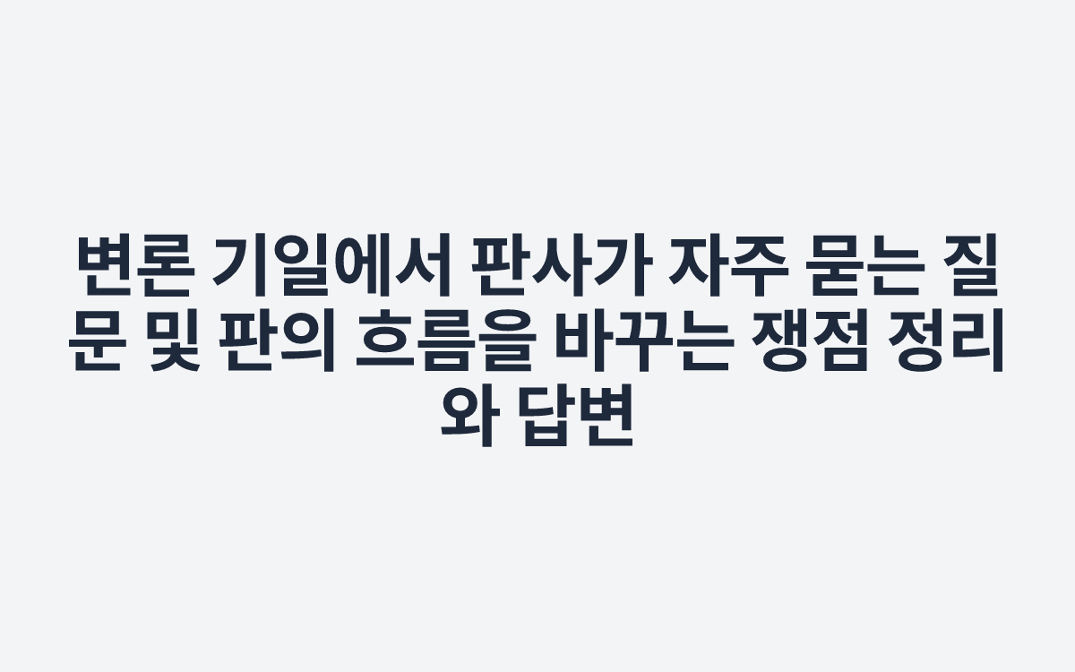 변론 기일에서 판사가 자주 묻는 질문 및 판의 흐름을 바꾸는 쟁점 정리와 답변